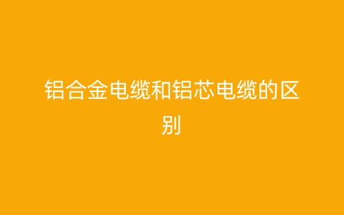 铝合金电缆和铝芯电缆的区别(图1)