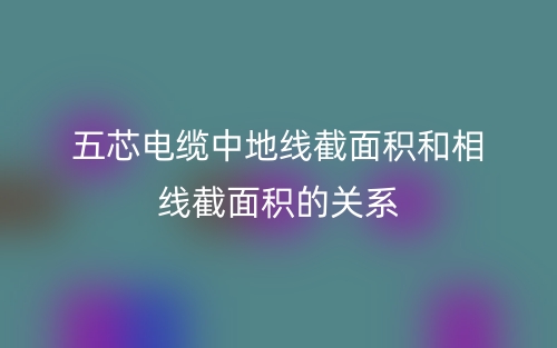 五芯电缆中地线截面积和相线截面积的关系(图1)