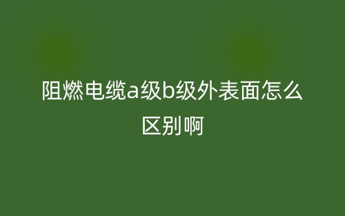 阻燃电缆a级b级外表面怎么区别啊？(图1)