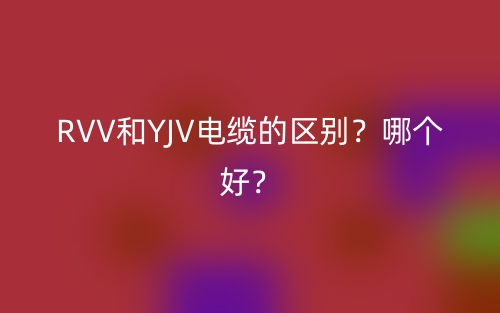 RVV和YJV电缆的区别？哪个好？(图1)
