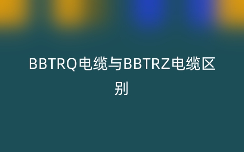 BBTRQ电缆与BBTRZ电缆区别(图1)