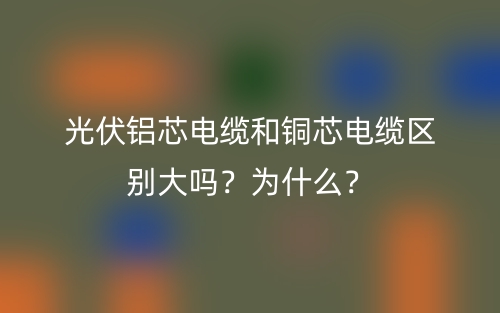 光伏铝芯电缆和铜芯电缆区别大吗？为什么？(图1)