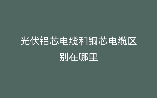 光伏铝芯电缆和铜芯电缆区别在哪里？(图1)