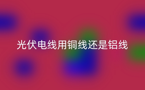 光伏电线用铜线还是铝线？(图1)