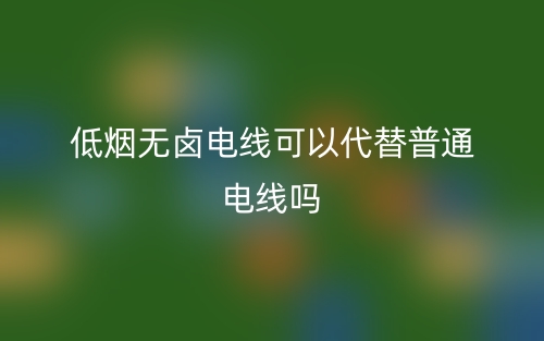 低烟无卤电线可以代替普通电线吗？(图1)