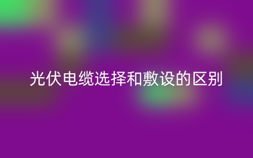光伏电缆选择和敷设的区别是什么？(图1)