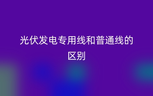 光伏发电专用线和普通线的区别是什么？(图1)