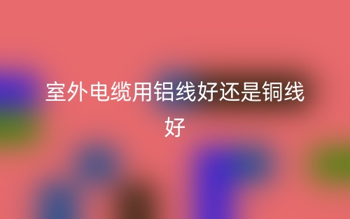 室外电缆用铝线好还是铜线好(图1)