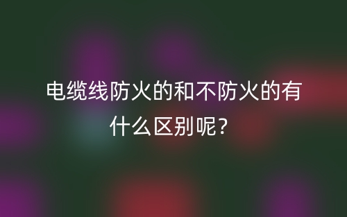 电缆线防火的和不防火的有什么区别呢？(图1)