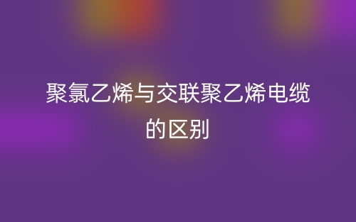 聚氯乙烯与交联聚乙烯电缆的区别是什么？(图1)