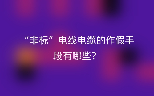 “非标”电线电缆的作假手段有哪些？(图1)