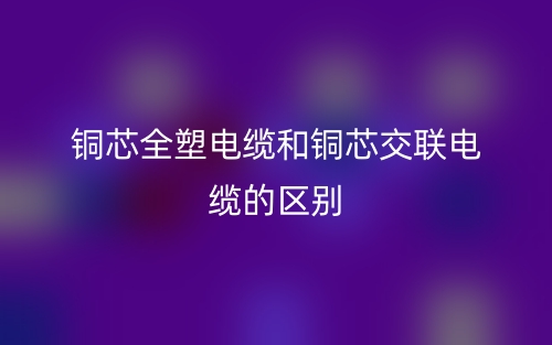 铜芯全塑电缆和铜芯交联电缆的区别(图1)