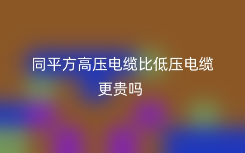 同平方高压电缆比低压电缆更贵吗？(图1)