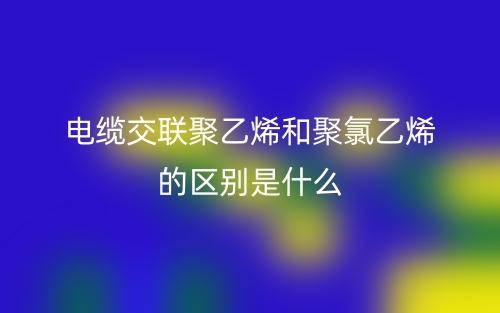 电缆交联聚乙烯和聚氯乙烯的区别是什么？(图1)