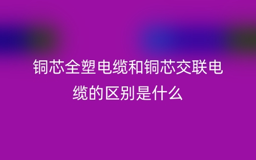 铜芯全塑电缆和铜芯交联电缆的区别是什么？(图1)