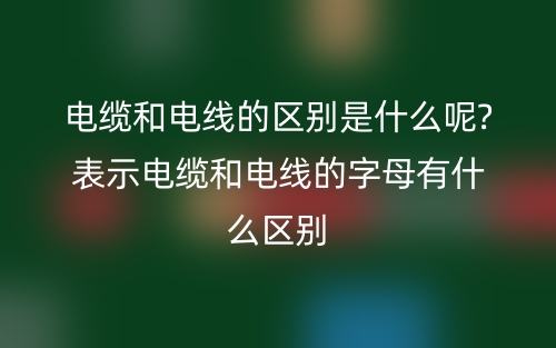 电缆和电线的区别是什么呢?表示电缆和电线的字母有什么区别(图1)