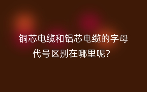 铜芯电缆和铝芯电缆的字母代号区别在哪里呢？(图1)