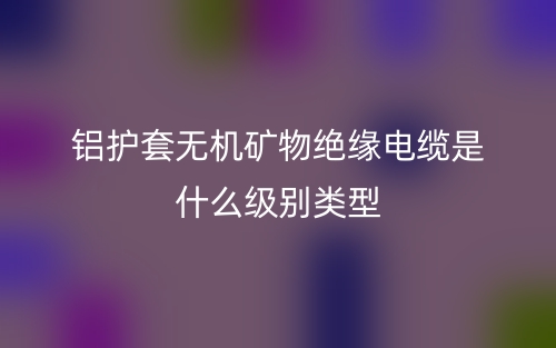铝护套无机矿物绝缘电缆是什么级别类型？(图1)