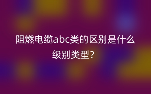 阻燃电缆abc类的区别是什么级别类型？(图1)