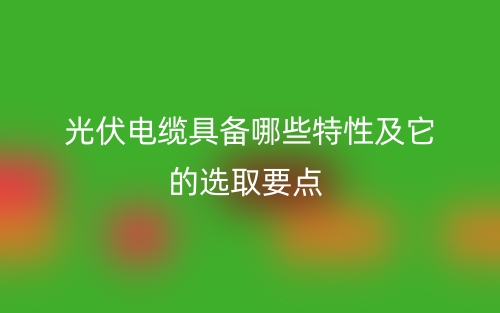 光伏电缆具备哪些特性及它的选取要点(图1)