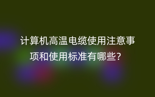 计算机高温电缆使用注意事项和使用标准有哪些？(图1)