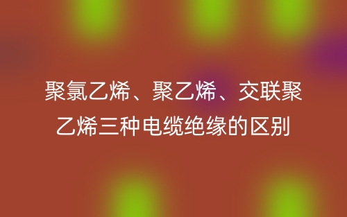 聚氯乙烯、聚乙烯、交联聚乙烯三种电缆绝缘的区别(图1)