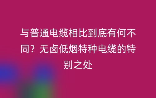 与普通电缆相比到底有何不同？无卤低烟特种电缆的特别之处(图1)
