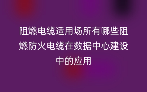 阻燃电缆适用场所有哪些阻燃防火电缆在数据中心建设中的应用(图1)
