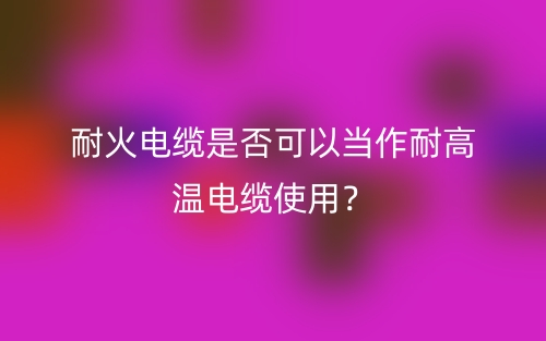 耐火电缆是否可以当作耐高温电缆使用？不能(图1)