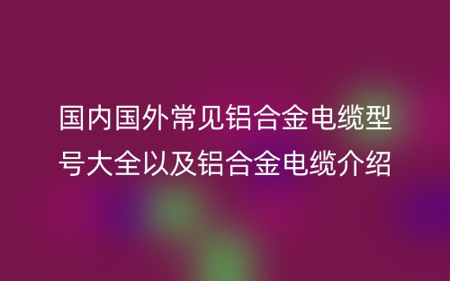 国内国外常见铝合金电缆型号大全以及铝合金电缆介绍(图1)