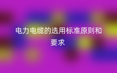 电力电缆的选用标准原则和要求有哪些？(图1)