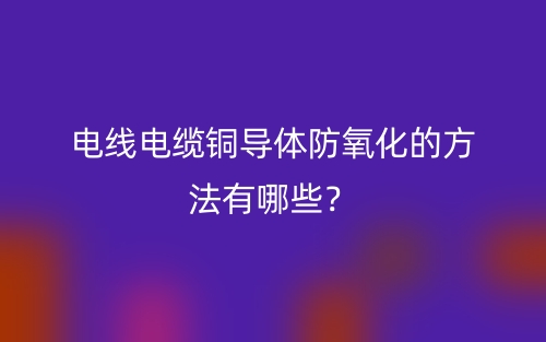 电线电缆铜导体防氧化的方法有哪些？(图1)