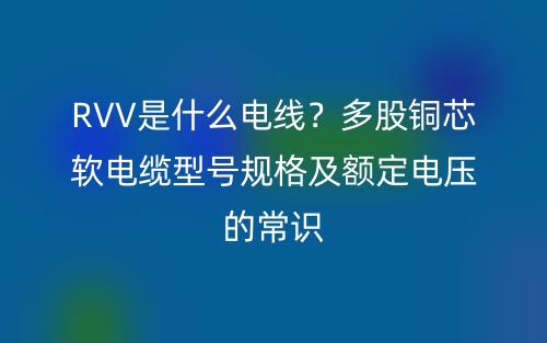 RVV是什么电线？多股铜芯软电缆型号规格及额定电压的常识(图1)