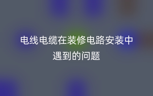 电线电缆在装修电路安装中遇到的问题(图1)