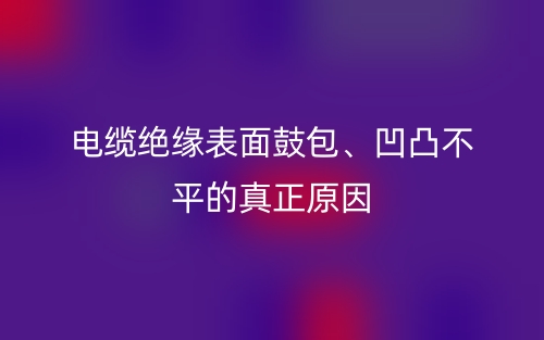 电缆绝缘表面鼓包、凹凸不平的真正原因(图1)