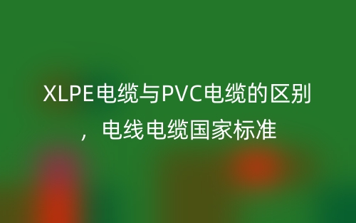 XLPE电缆与PVC电缆的区别，电线电缆国家标准(图1)
