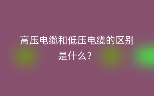 高压电缆和低压电缆的区别是什么？(图1)