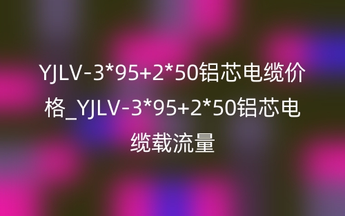 YJLV-3*95+2*50铝芯电缆价格_YJLV-3*95+2*50铝芯电缆载流量(图1)