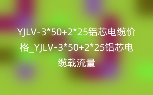 YJLV-3*50+2*25铝芯电缆价格_YJLV-3*50+2*25铝芯电缆载流量(图1)