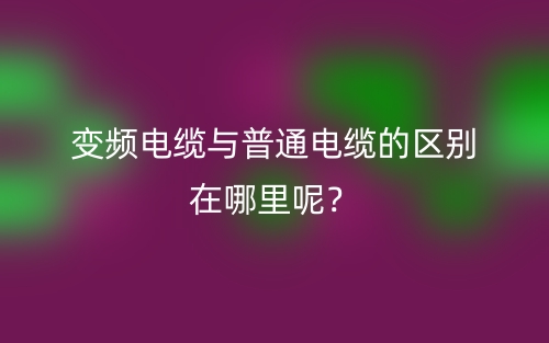变频电缆与普通电缆的区别在哪里呢？(图1)