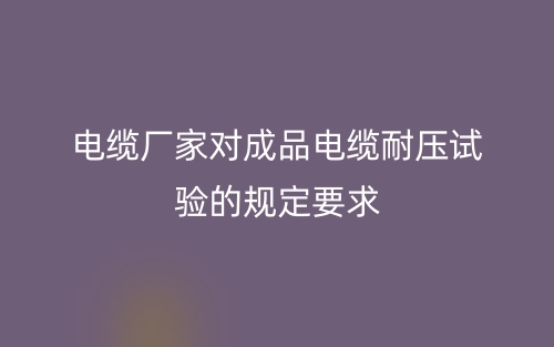 电缆厂家对成品电缆耐压试验的规定要求(图1)