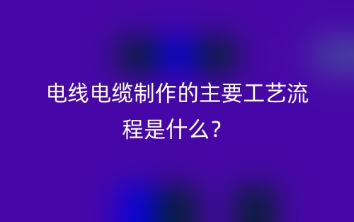 电线电缆制作的主要工艺流程是什么？(图1)