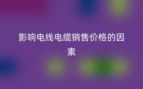 影响电线电缆销售价格的因素(图1)