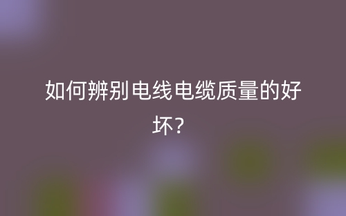 如何辨别电线电缆质量的好坏？(图1)