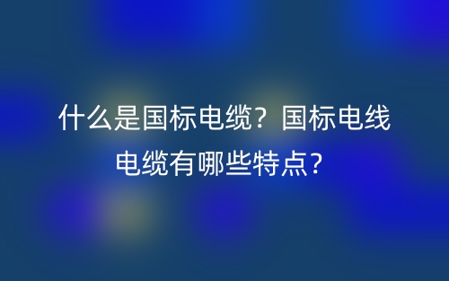 什么是国标电缆？国标电线电缆有哪些特点？(图1)