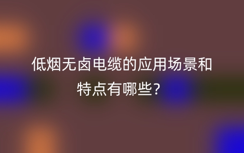 低烟无卤电缆的应用场景和特点有哪些？(图1)