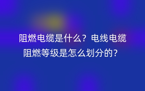 阻燃电缆是什么？电线电缆阻燃等级是怎么划分的？(图1)