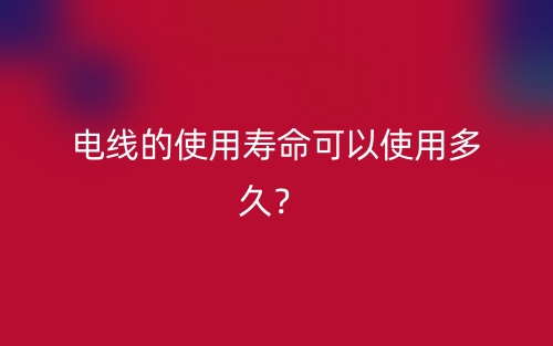 电线的使用寿命可以使用多久？(图1)