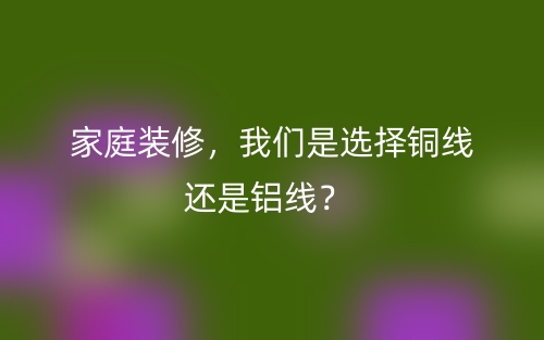 家庭装修，我们是选择铜线还是铝线？(图1)