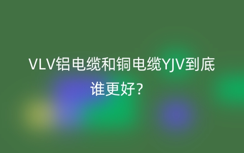 VLV铝电缆和铜电缆YJV到底谁更好？(图1)